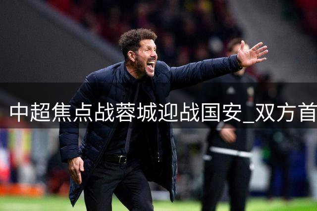 中超焦点战蓉城迎战国安 双方首发阵容正式公布